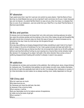 97 obsession
I get upset every time I see him I just can not control my every desire. I feel the flame of love
burning my chest Maybe love you so be a big fault I wish convinces me it's you I need, because
you are my heaven, my astral hell But there's no way not you drive me crazy, is a disease that
has no cure, it's an obsession. Just one smile from you I feel Pra in my chest That the flame of
that love was kindled.
98 Bra and panties
It induces me to sin because he knows that I am a fan and every morning seduces me when
you open the window panties and bra looking in the mirror She makes me get red thoughtful My
thoughts tumult she is trying to stop me Given this type of scene my desire increases up my
adrenaline One day I lose my mind and go into the game this girl
A rotten day
One day dog suffering cry longing disappointment today everything is past I took of my heart I
will not sleep in the arms of loneliness For her I had a great concept and kept well within the
chest I never felt that way as intense love But I do not accept she made me so He left suddenly
without warning fired without hurting my soul causing me a trauma Now comes already made
the decision I'm changing all my steps I will walk in the other direction Now comes a love of
suffering disappointment healing with another'm already in search new passion
99 addiction
I'm addicted do not deny and surrender to this addiction. But nothing dust, stone, binge drinking
or marijuana use. The addiction that satisfies me and makes me wish crazy, totally shameless
is the kiss of a girl who gradually took hold of my life. It is stronger than marijuana or cocaine .It
is it that dominates me and makes me so always wanting more, totally dependent on this girl
100 China doll
Why do I want you so much.
Why does love you so.
Is it because you have the doll look, like dish,
or because it has a dummy body,
Why is woman, it will be
Sera you fascinates me for its mature woman of experience,
or holds me by the looks of girl girl.
Why is woman ?,
Why is.
 