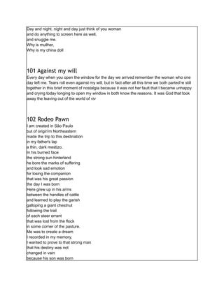 Day and night. night and day just think of you woman
and do anything to screen here as well,
and snuggle me.
Why is mullher,
Why is my china doll
101 Against my will
Every day when you open the window for the day we arrived remember the woman who one
day left me. Tears roll even against my will, but in fact after all this time we both parted're still
together in this brief moment of nostalgia because it was not her fault that I became unhappy
and crying today longing to open my window in both know the reasons. It was God that took
away the leaving out of the world of viv
102 Rodeo Pawn
I am created in São Paulo
but of origin'm Northeastern
made the trip to this destination
in my father's lap
a thin, dark mestizo.
In his burned face
the strong sun hinterland
he bore the marks of suffering
and look sad emotion
for losing the companion
that was his great passion
the day I was born
Here grew up in his arms
between the handles of cattle
and learned to play the garish
galloping a giant chestnut
following the trail
of each steer errant
that was lost from the flock
in some corner of the pasture.
Me was to create a dream
I recorded in my memory,
I wanted to prove to that strong man
that his destiny was not
changed in vain
because his son was born
 