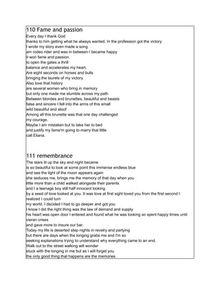 110 Fame and passion
Every day I thank God
thanks to him getting what he always wanted. In the profession got the victory
I wrote my story even made a song
am rodeo rider and was in between I became happy
it won fame and passion.
to open the gates a thrill
balance and accelerates my heart.
Are eight seconds on horses and bulls
bringing the laurels of my victory.
Also love that history
are several women who bring in memory
but only one made me stumble across my path
Between blondes and brunettes, beautiful and beasts
false and sincere I fell into the arms of this small
wild beautiful and aloof
Among all this brunette was that one day challenged
my courage.
Maybe I am mistaken but to take her to bed
and justify my fame'm going to marry that little
call Eliana.
111 remembrance
The stars lit up the sky and night became
is so beautiful to look at some point this immense endless blue
and see the light of the moon appears again
she seduces me, brings me the memory of that day when you
little more than a child walked alongside their parents
and I a teenage boy still half innocent looking
by a seed of love looked at you. It was love at first sight loved you from the first second I
realized I could turn
my world. I decided I had to go deeper and got you
I know I did the right thing was the law of demand and supply
his heart was open door I entered and found what he was looking so spent happy times until
vieran crises
and gave more to insure our bar.
Today my life is deserted step nights in revelry and partying
but there are days when the longing grabs me and I'm so
seeking explanations trying to understand why everything came to an end.
Walk out to the street walking will wonder
stuck with the longing in me but as I will forget you
the only good thing that happens are the memories
 