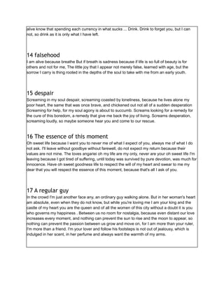 alive know that spending each currency in what sucks ... Drink. Drink to forget you, but I can
not, so drink as it is only what I have left.
14 falsehood
I am alive because breathe But if breath is sadness because if life is so full of beauty is for
others and not for me, The little joy that I appear not merely false, learned with age, but the
sorrow I carry is thing rooted in the depths of the soul to take with me from an early youth.
15 despair
Screaming in my soul despair, screaming coasted by loneliness, because he lives alone my
poor heart, the same that was once brave, and chickened out not all of a sudden desperation
Screaming for help, for my soul agony is about to succumb. Screams looking for a remedy for
the cure of this boredom, a remedy that give me back the joy of living. Screams desperation,
screaming loudly, so maybe someone hear you and come to our rescue.
16 The essence of this moment
Oh sweet life because I want you to never me of what I expect of you, always me of what I do
not ask. I'll leave without goodbye without farewell, do not expect my return because their
values are not mine. The loves angariei oh my life are my only, never are your oh sweet life I'm
leaving because I got tired of suffering, until today was survived by pure devotion, was much for
innocence. Have oh sweet goodness life to respect the will of my heart and swear to me my
dear that you will respect the essence of this moment, because that's all I ask of you.
17 A regular guy
In the crowd I'm just another face any, an ordinary guy walking alone. But in her woman's heart
am absolute, even when they do not know, but while you're loving me I am your king and the
castle of my heart you are the queen and of all the women of this city without a doubt it is you
who governs my happiness . Between us no room for nostalgia, because even distant our love
increases every moment, and nothing can prevent the sun to rise and the moon to appear, so
nothing can prevent the passion between us grow and move on, for I am more than your ruler,
I'm more than a friend. I'm your lover and follow his footsteps is not out of jealousy, which is
indulged in her scent, in her perfume and always want the warmth of my arms.
 