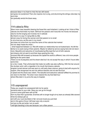 because deep in my heart to miss the two still resists
and gives me excitement Then she inspires me to sing, and strumming the strings viola dear my
soul cries
but gradually sends the blues away.
114 cabocla Rita
Silver moon rises beautiful clearing the forest this vast hinterland. Looking at her I think of Rita
cabocla one that broke my heart. Still love her passion and it wounds me moves me because
returns me the longing and involves me in solitude
But there's no way I'm dying little by little
almost crazy for loving this woman and that passion is no small
is not a love any, as this ever in my mouth
and does not come from my mind the name of this cabocla that marked
hot iron deep inside the chest /
what happened between us. Rita left ended our relationship has not looked back. He left the
family to no avail crying of their parents. Maybe he talked lip service saying here did not return
more. Beautiful and seductive of mouthwatering Rita kept the hurt of birth cabocla
and dreamy did not want to end their days grazing the crop
Innocent Rita still screwed up because the capital the world is different, has a lot more people
fighting for the same ideal.
There is a lot of prejudice and his dream died but I do not accept the way in which I found after
some time
on a trip I made. That unfortunate that made me suffer was also suffering. With the hair around
the drunken wind, with a cigarette in his mouth that dreamy cabocla
program turned woman and was spot on until early dawn avenue, going to bed with anyone for
support. She recognized me and ran without direction did not see the truck
in speed and the shock was violent. The beautiful and seductive cabocla fulfilled his promise to
not return to the field. The silver moon cleared the city that fatal hour
where Rita died in my arms the way to hospital.
115 unprepared
Today you caught me unprepared told me he wants
someone else on your side. Okay you can go for though
I prove it some grief tears will not fall
from my face that I guarantee. Enemies will no longer laugh at my tears as already falls several
times but always get up
and with you I just stumbled or fall, not even loved you just tried
and in this game of love I left loser was only a wound
not lost my life and while I am on earth
I will fight standing in this war because I am a fiber person
 