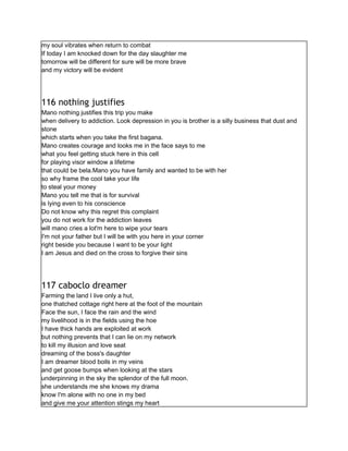 my soul vibrates when return to combat
If today I am knocked down for the day slaughter me
tomorrow will be different for sure will be more brave
and my victory will be evident
116 nothing justifies
Mano nothing justifies this trip you make
when delivery to addiction. Look depression in you is brother is a silly business that dust and
stone
which starts when you take the first bagana.
Mano creates courage and looks me in the face says to me
what you feel getting stuck here in this cell
for playing visor window a lifetime
that could be bela.Mano you have family and wanted to be with her
so why frame the cool take your life
to steal your money
Mano you tell me that is for survival
is lying even to his conscience
Do not know why this regret this complaint
you do not work for the addiction leaves
will mano cries a lot'm here to wipe your tears
I'm not your father but I will be with you here in your corner
right beside you because I want to be your light
I am Jesus and died on the cross to forgive their sins
117 caboclo dreamer
Farming the land I live only a hut,
one thatched cottage right here at the foot of the mountain
Face the sun, I face the rain and the wind
my livelihood is in the fields using the hoe
I have thick hands are exploited at work
but nothing prevents that I can lie on my network
to kill my illusion and love seat
dreaming of the boss's daughter
I am dreamer blood boils in my veins
and get goose bumps when looking at the stars
underpinning in the sky the splendor of the full moon.
she understands me she knows my drama
know I'm alone with no one in my bed
and give me your attention stings my heart
 