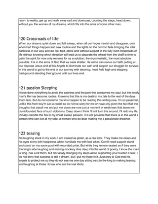return to reality, get up and walk away sad and downcast, counting the steps, head down,
without you the woman of my dreams, which fits into the arms of some other man.
120 Crossroads of life
When our dreams quiet down and fall asleep, when all our hopes vanish and disappear, only
when bad things happen and saw routine and the lights on the horizon fade bringing the total
darkness in our way and we feel bad, alone and without support in the fully inert crossroads of
life without knowing which direction will lead us to separate the wheat from the chaff is time to
calm the spirit for now only remains for us a solution, the most realistic, the most absolute
possible. It is in the arms of God that we seek shelter. He alone can revive our faith putting at
our disposal Jesus and all his Angels to illuminate our path and support our struggle for survival
in this world to get to the end of our journey with decency, head held high and stepping
background standing their ground until our lives end.
121 passion Sleeping
I have done everything to avoid the sadness and the pain that consumes my soul, but the lonely
man's life has become routine. It seems that this is my destiny, my fate to the rest of the days
that I lack. But do not condemn me who happen to be reading this writing now, I'm no pessimist,
unlike this from boy'm just a realist so do not be sorry for me or have pity given the fact that the
thoughts that assail me and put me down are now just a moment of weakness that leave me
dumbfounded face of such doldrums. Deep down I think I'll still turn this around, I'll redo my life,
I finally rekindle the fire in my chest asleep passion, it is not possible that there is in this world a
person who can live at my side, a woman who do dear making me a passionate dreamer.
122 teasing
I'm laughing stock in my work, I am treated as jester, as a real idiot. They make me clown and
his eyes shine with happiness when humiliate me with bad jokes. Com0 need support stand
and stand on my same post with wounded pride. But while they remain seated as if they were
the king's side laughing and making mockery dive deep into the world of poetry, I know the road
is long, has a lot thorn, but I'm slowly changing my steps alone supporting your burden I bear. I
do not deny that success is still a dream, but I put my hope in it. Just pray to God that his
angels to protect me so they do not see me one day sitting next to the king to making teasing
and laughing at those I know who are the real idiots.
 