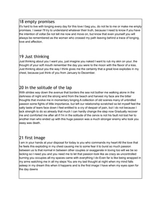 18 empty promises
It's hard to live with longing every day for this love I beg you, do not lie to me or make me empty
promises. I swear I'll try to understand whatever their truth, because I need to know if you have
the intention of voltar.Se not tell me now and move on, but know that even yourself you will
always be remembered as the woman who crossed my path leaving behind a trace of longing,
love and affection.
19 Just thinking
Just thinking about you I want you, just imagine you naked I want to rub my skin on your, the
thought of your soft mouth remember the day you were to the moon with the flavor of a kiss.
Just thinking about you the way I think gives me the certainty that a great love explodes in my
chest, because just think of you from January to December.
20 In the solitude of the lap
With strides way down the avenue that borders the sea not bother me walking alone in the
darkness of night and the strong wind from the beach and harvest my face are the bitter
thoughts that involve me in momentary longing A collection of old scenes many of unbridled
passion some fights of little importance, but left our relationship scratched so let myself feel the
salty taste of tears face down I feel entitled to a cry of despair of pain, but I do not because I
lack strength to do so already that much I can hardly change the step now Gradually recover
me and comforted me after all if I'm in the solitude of the cervix is not his fault not lost her to
another man who ended up with this huge passion was a much stronger enemy who took you
away was death.
21 first Image
I am in your hands at your disposal for today is you who commands my heart All the love that
he feels this exploding in my chest causing me to some fear it to burst so much passion
between us Is that normal in between other couples or exaggerate in loving too will we be so
lacking so I need you and you need me to let that passion look like as crazy as uncontrolled
burning you occupies all my spaces came with everything I do Even far is like being wrapped in
my arms watching me in all my steps You are my last thought at night when my mind falls
asleep in my dream this when it happens and is the first image I have when my eyes open for
the day dawns
 