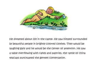 He dreamed about life in the castle. He saw himself surrounded
by beautiful people in brightly colored clothes. They would be
laughing gaily and he would be the center of attention. He saw
a table overflowing with cakes and pastries, the rattle of china
teacups punctuated the genteel conversation.
 