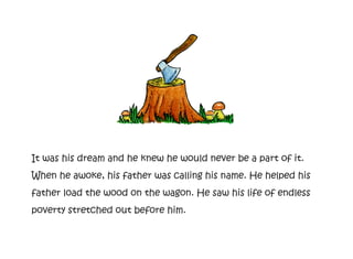 It was his dream and he knew he would never be a part of it.
When he awoke, his father was calling his name. He helped his
father load the wood on the wagon. He saw his life of endless
poverty stretched out before him.
 