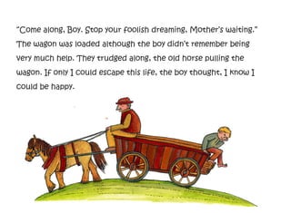“Come along, Boy. Stop your foolish dreaming, Mother’s waiting.”
The wagon was loaded although the boy didn’t remember being
very much help. They trudged along, the old horse pulling the
wagon. If only I could escape this life, the boy thought, I know I
could be happy.
 
