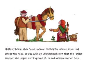 Halfway home, they came upon an old beggar woman squatting
beside the road. It was such an unexpected sight that the father
stopped the wagon and inquired if the old woman needed help.
 