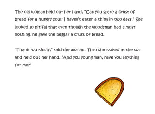 The old woman held out her hand, “Can you spare a crust of
bread for a hungry soul? I haven’t eaten a thing in two days.” She
looked so pitiful that even though the woodsman had almost
nothing, he gave the beggar a crust of bread.
“Thank you kindly,” said the woman. Then she looked at the son
and held out her hand. “And you young man, have you anything
for me?”
 