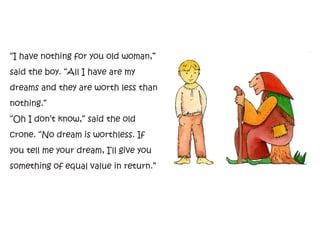 “I have nothing for you old woman,”
said the boy. “All I have are my
dreams and they are worth less than
nothing.”
“Oh I don’t know,” said the old
crone. “No dream is worthless. If
you tell me your dream, I’ll give you
something of equal value in return.”
 