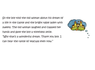 So the boy told the old woman about his dream of
a life in the castle and the bright table laden with
sweets. The old woman laughed and clapped her
hands and gave the boy a toothless smile.
“Why that’s a wonderful dream. Thank you boy. I
can hear the rattle of teacups even now.”
 