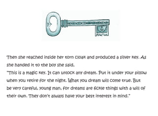 Then she reached inside her torn cloak and produced a silver key. As
she handed it to the boy she said,
”This is a magic key. It can unlock any dream. Put it under your pillow
when you retire for the night. What you dream will come true. But
be very careful, young man, for dreams are fickle things with a will of
their own. They don’t always have your best interest in mind.”
 