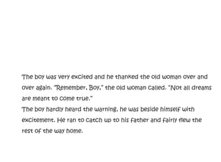 The boy was very excited and he thanked the old woman over and
over again. “Remember, Boy,” the old woman called. “Not all dreams
are meant to come true.”
The boy hardly heard the warning, he was beside himself with
excitement. He ran to catch up to his father and fairly flew the
rest of the way home.
 