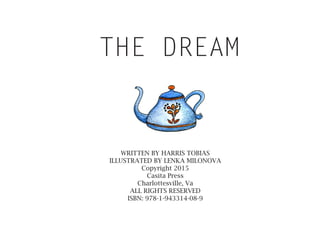 THE DREAM
WRITTEN BY HARRIS TOBIAS
ILLUSTRATED BY LENKA MILONOVA
Copyright 2015
Casita Press
Charlottesville, Va
ALL RIGHTS RESERVED
ISBN: 978-1-943314-08-9
 