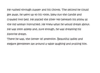 He rushed through supper and his chores. The second he could
get away, he went up to his room, blew out the candle and
crawled into bed. He placed the silver key beneath his pillow as
the old woman instructed. He knew what he would dream about.
He was soon asleep and, sure enough, he was dreaming his
favorite dream.
There he was, the center of attention. Beautiful ladies and
elegant gentlemen sat around a table laughing and praising him.
 