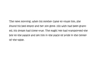 The next morning, when his mother came to rouse him, she
found his bed empty and her son gone. His wish had been grant-
ed, his dream had come true. The magic key had transported the
boy to the palace and set him in the place of pride in the center
of the table.
 