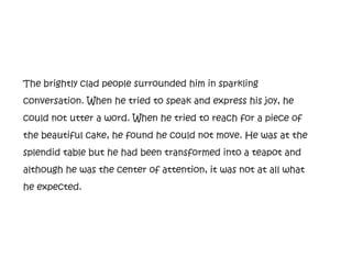 The brightly clad people surrounded him in sparkling
conversation. When he tried to speak and express his joy, he
could not utter a word. When he tried to reach for a piece of
the beautiful cake, he found he could not move. He was at the
splendid table but he had been transformed into a teapot and
although he was the center of attention, it was not at all what
he expected.
 