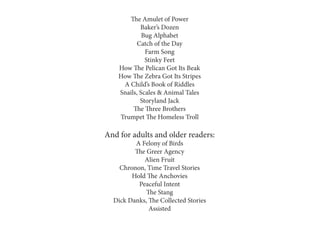The Amulet of Power
Baker’s Dozen
Bug Alphabet
Catch of the Day
Farm Song
Stinky Feet
How The Pelican Got Its Beak
How The Zebra Got Its Stripes
A Child’s Book of Riddles
Snails, Scales & Animal Tales
Storyland Jack
The Three Brothers
Trumpet The Homeless Troll
And for adults and older readers:
A Felony of Birds
The Greer Agency
Alien Fruit
Chronon, Time Travel Stories
Hold The Anchovies
Peaceful Intent
The Stang
Dick Danks, The Collected Stories
Assisted
 