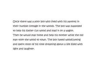Once there was a poor boy who lived with his parents in
their humble cottage in the woods. The boy was supposed
to help his father cut wood and load it on a wagon.
Then he would stay home and help his mother while the old
man took the wood to town. The boy hated woodcutting
and spent most of his time dreaming about a life filled with
light and laughter.
 