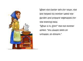 When the father left for town, the
boy helped his mother weed the
garden and prepare vegetables for
the evening meal.
“What is it, Son?” the old mother
asked, “you always seem so
unhappy, so distant.”
 