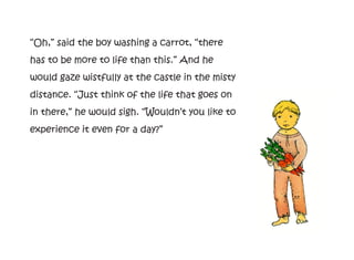 “Oh,” said the boy washing a carrot, “there
has to be more to life than this.” And he
would gaze wistfully at the castle in the misty
distance. “Just think of the life that goes on
in there,” he would sigh. “Wouldn’t you like to
experience it even for a day?”
 