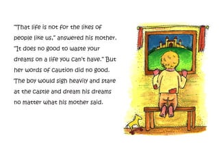 “That life is not for the likes of
people like us,” answered his mother.
“It does no good to waste your
dreams on a life you can’t have.” But
her words of caution did no good.
The boy would sigh heavily and stare
at the castle and dream his dreams
no matter what his mother said.
 