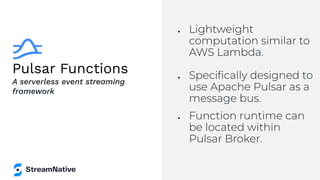 Pulsar Functions
● Lightweight
computation similar to
AWS Lambda.
● Speciﬁcally designed to
use Apache Pulsar as a
message bus.
● Function runtime can
be located within
Pulsar Broker.
A serverless event streaming
framework
 