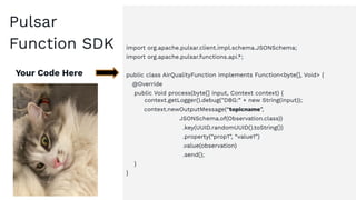 import org.apache.pulsar.client.impl.schema.JSONSchema;
import org.apache.pulsar.functions.api.*;
public class AirQualityFunction implements Function<byte[], Void> {
@Override
public Void process(byte[] input, Context context) {
context.getLogger().debug("DBG:” + new String(input));
context.newOutputMessage(“topicname”,
JSONSchema.of(Observation.class))
.key(UUID.randomUUID().toString())
.property(“prop1”, “value1”)
.value(observation)
.send();
}
}
Your Code Here
Pulsar
Function SDK
 