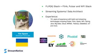 Tim Spann
Developer Advocate
● FLiP(N) Stack = Flink, Pulsar and NiFi Stack
● Streaming Systems/ Data Architect
● Experience:
○ 15+ years of experience with batch and streaming
technologies including Pulsar, Flink, Spark, NiFi, Spring,
Java, Big Data, Cloud, MXNet, Hadoop, Datalakes, IoT
and more.
 