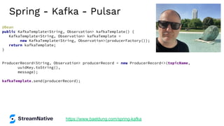 Spring - Kafka - Pulsar
https://www.baeldung.com/spring-kafka
@Bean
public KafkaTemplate<String, Observation> kafkaTemplate() {
KafkaTemplate<String, Observation> kafkaTemplate =
new KafkaTemplate<String, Observation>(producerFactory());
return kafkaTemplate;
}
ProducerRecord<String, Observation> producerRecord = new ProducerRecord<>(topicName,
uuidKey.toString(),
message);
kafkaTemplate.send(producerRecord);
 