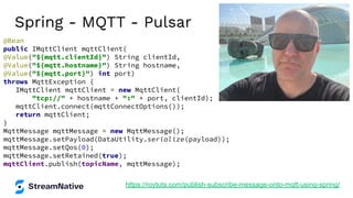 Spring - MQTT - Pulsar
https://roytuts.com/publish-subscribe-message-onto-mqtt-using-spring/
@Bean
public IMqttClient mqttClient(
@Value("${mqtt.clientId}") String clientId,
@Value("${mqtt.hostname}") String hostname,
@Value("${mqtt.port}") int port)
throws MqttException {
IMqttClient mqttClient = new MqttClient(
"tcp://" + hostname + ":" + port, clientId);
mqttClient.connect(mqttConnectOptions());
return mqttClient;
}
MqttMessage mqttMessage = new MqttMessage();
mqttMessage.setPayload(DataUtility.serialize(payload));
mqttMessage.setQos(0);
mqttMessage.setRetained(true);
mqttClient.publish(topicName, mqttMessage);
 