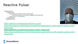 Reactive Pulsar
https://github.com/datastax/reactive-pulsar
https://springone.io/2021/sessions/reactive-applications-with-apache-pulsar-and-s
pring-boot
https://github.com/lhotari/reactive-pulsar-showcase
https://www.slideshare.net/Pivotal/reactive-applications-with-apache-pulsar-and-s
pring-boot
<dependencies>
<dependency>
<groupId>com.github.lhotari</groupId>
<artifactId>reactive-pulsar-adapter</artifactId>
<version>0.2.0</version>
</dependency>
</dependencies>
 