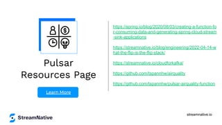 streamnative.io
Pulsar
Resources Page
Learn More
https://spring.io/blog/2020/08/03/creating-a-function-fo
r-consuming-data-and-generating-spring-cloud-stream
-sink-applications
https://streamnative.io/blog/engineering/2022-04-14-w
hat-the-flip-is-the-flip-stack/
https://streamnative.io/cloudforkafka/
https://github.com/tspannhw/airquality
https://github.com/tspannhw/pulsar-airquality-function
 