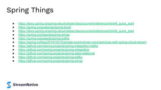 Spring Things
● https://docs.spring.io/spring-cloud-stream/docs/current/reference/html/#_quick_start
● https://spring.io/guides/gs/spring-boot/
● https://docs.spring.io/spring-cloud-stream/docs/current/reference/html/#_quick_start
● https://spring.io/projects/spring-amqp
● https://spring.io/projects/spring-kafka
● https://spring.io/blog/2019/10/15/simple-event-driven-microservices-with-spring-cloud-stream
● https://github.com/spring-projects/spring-integration-kafka
● https://github.com/spring-projects/spring-integration
● https://github.com/spring-projects/spring-data-relational
● https://github.com/spring-projects/spring-kafka
● https://github.com/spring-projects/spring-amqp
 