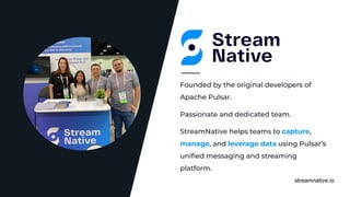 streamnative.io
Passionate and dedicated team.
Founded by the original developers of
Apache Pulsar.
StreamNative helps teams to capture,
manage, and leverage data using Pulsar’s
uniﬁed messaging and streaming
platform.
 