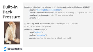 Built-in
Back
Pressure
Producer<String> producer = client.newProducer(Schema.STRING)
.topic("SpringIOBarcelona2022")
.blockIfQueueFull(true) // enable blocking if queue is full
.maxPendingMessages(10) // max queue size
.create();
// During Back Pressure: the sendAsync call blocks
// with no room in queues
producer.newMessage()
.key("mykey")
.value("myvalue")
.sendAsync(); // can be a blocking call
 