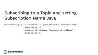 Subscribing to a Topic and setting
Subscription Name Java
Consumer<byte[]> consumer = pulsarClient.newConsumer()
.topic(topic)
.subscriptionName(“subscriptionName")
.subscribe();
 
