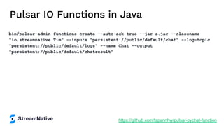 Pulsar IO Functions in Java
bin/pulsar-admin functions create --auto-ack true --jar a.jar --classname
"io.streamnative.Tim" --inputs "persistent://public/default/chat" --log-topic
"persistent://public/default/logs" --name Chat --output
"persistent://public/default/chatresult"
https://github.com/tspannhw/pulsar-pychat-function
 