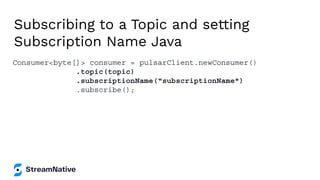 Subscribing to a Topic and setting
Subscription Name Java
Consumer<byte[]> consumer = pulsarClient.newConsumer()
.topic(topic)
.subscriptionName(“subscriptionName")
.subscribe();
 