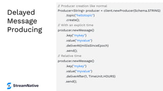 Delayed
Message
Producing
// Producer creation like normal
Producer<String> producer = client.newProducer(Schema.STRING)
.topic("hellotopic")
.create();
// With an explicit time
producer.newMessage()
.key("mykey")
.value("myvalue")
.deliverAt(millisSinceEpoch)
.send();
// Relative time
producer.newMessage()
.key("mykey")
.value("myvalue")
.deliverAfter(1, TimeUnit.HOURS)
.send();
 
