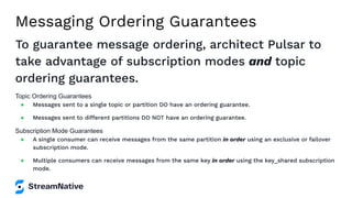 Messaging Ordering Guarantees
To guarantee message ordering, architect Pulsar to
take advantage of subscription modes and topic
ordering guarantees.
Topic Ordering Guarantees
● Messages sent to a single topic or partition DO have an ordering guarantee.
● Messages sent to different partitions DO NOT have an ordering guarantee.
Subscription Mode Guarantees
● A single consumer can receive messages from the same partition in order using an exclusive or failover
subscription mode.
● Multiple consumers can receive messages from the same key in order using the key_shared subscription
mode.
 