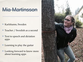 0011
Mia Martinsson
✤ Karlshamn, Sweden
✤ Teacher / Swedish as a second
✤ Text to speech and dictation
apps
✤ Learning to play the guitar
✤ Looking forward to know more
about learning apps