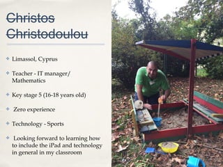 0011
Christos
Christodoulou
✤ Limassol, Cyprus
✤ Teacher - IT manager/
Mathematics
✤ Key stage 5 (16-18 years old)
✤ Zero experience
✤ Technology - Sports
✤ Looking forward to learning how
to include the iPad and technology
in general in my classroom