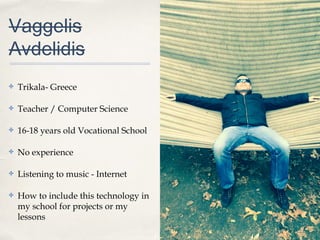 0011
Vaggelis
Avdelidis
✤ Trikala- Greece
✤ Teacher / Computer Science
✤ 16-18 years old Vocational School
✤ No experience
✤ Listening to music - Internet
✤ How to include this technology in
my school for projects or my
lessons