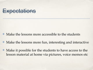 Expectations
✤ Make the lessons more accessible to the students
✤ Make the lessons more fun, interesting and interactive
✤ Make it possible for the students to have access to the
lesson material at home via pictures, voice memos etc