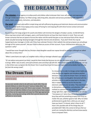 THE DREAM TEEN
The mission: of our agency is to allow youth and children alike to discover their inner self, esteem and expression
through intellectual activities, fun filled outings, daily living skills, education and services provided by fully capacitated
adults, tutors, counselors, instructors, and educators.

Our goal:     Is to teach and reaffirm simple living and self-sufficiency by giving up all electronic devices and communication
with the outside world. Encouraging various ways of having fun and enjoying life with direct human contact and social
interaction and communication.

By providing a full range program for youth and children will minimize the dangers of today’s society. A child left home
alone may have contact with strangers, peers, and friends that do not have their best interest in mind. There are well
known scenarios that we are aware of across the nation and the world that give us true and actual facts of the risks of
adults sexually harassing/ abusing teenagers through the Internet and cell phones. If you don’t think this may be
happening to your teenager or child, ask if they have unknown friends in their website lists and we propose you actually go
through all the names yourself. Ask your child to allow you access of their account. If your child becomes defensive, the
question is why?

“I would have never thought that my Christian raised daughter would ever expose herself to strangers although we talked
about this so many times”.

“When I came home one night, our neighbor told us that our teenager allowed a guy into the house”.

“If I can advise every parent out there I would let them know that because my son was left home alone, he was introduced
to drugs. While I was at work, some of his friends came and drove off with him. Who knows what he was doing. All I can say
is that if there was a program like the Dream Teen it would have kept him busy and supervised and probably help him stay
far from the wrong crowd”.

                                                                           It is known that in order to change certain habits you
The Dream Teen                                                             must distract the negative and introduce positive
Where new beginnings and positive reinforcement                            behaviors. This is what the Dream Teen is all about.
                                                                           We will keep your son/daughter distracted with the
come to play.
                                                                           activities a lot of us used to enjoy back in the days.
                                                                           Kids in today’s world cry out for this but the
Do you ever wonder what to do with your youth after they are
                                                                           electronic addictions do not allow. They look forward
denied childcare or when the word “nanny or baby sitter” just
does not sound right to your kid? Here is your answer…The Dream            to distractions, competition, and attention. Have you
Teen is here to help the children of our community to have a place         realized as a parent that your children want these
where they can be supervised and enjoy fun filled age appropriate          things right then, right now? This is what we call the
activities, nurturing and outings while their parents become self-         “microwave era” when they cannot find themselves
sufficient or are at work.                                                 busy they will find something to keep them busy no
                                                                           matter the cost, whether good or bad. Why not allow
                                                                           professionals to guide them, while you are away?
                                                                           Have you heard “I’m bored, what is there to do”?
                                                                           How is this possible with all the things they are
                                                                           provided with? Well, this comes to tell you that our
                                                                           youth are craving the attention and we know exactly
                                                                           how to empower them.
 