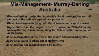 Mis-Management- Murray-Darling
Australia
Murray-Darling basin the Australia's food bowl produces 40
percent of the nation's agricultural products
Basin has been satisfying both the domestic and export market
Agriculture has the largest share of water in 2004–05 in the
Murray-Darling Basin, accounting for 83% of water consumption
in the Basin
The average flow of the river at the mouth has reduced by 61%
75% of all water is taken out of Murray River
The outflow has reduced from 54% to 21%
 