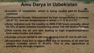 Amu Darya in Uzbekistan
Location of Uzbekistan, which is being central part of Eurasian
continent
Continental climate, characterized by high temperatures in summer
(42-47 oC) and low temperatures in winter (-11 oC to 2-3 oC)
Solar radiation over the country is 3000-3100 hours annually, about
65-70% of strait radiation transferring about 140-160 kkal/cm2of heat
This warms the air and soil, leading to high evapotranspiration
from water bodies and plants
Average annual rainfall is 264 mm, ranging from 97 mm to 425 mm
Evaporation from soil is aggravated due to dryness of air and low
relative humidity which is 20-30%. This is why agriculture is
possible only through irrigation
 