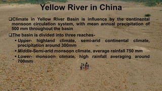 Yellow River in China
Climate in Yellow River Basin is influence by the continental
monsoon circulation system, with mean annual precipitation of
500 mm throughout the basin
The basin is divided into three reaches-
 Upper- highland climate, semi-arid continental climate,
precipitation around 300mm
 Middle-Semi-arid monsoon climate, average rainfall 750 mm
 Lower- monsoon climate, high rainfall averaging around
700mm
 