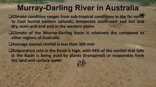 Murray-Darling River in Australia
Climate condition ranges from sub-tropical conditions in the far north
to Cool humid eastern uplands, temperate south-east and hot and
dry, semi-arid and arid in the western plains
Climate of the Murray-Darling Basin is relatively dry compared to
other regions of Australia
Average annual rainfall is less than 300 mm
Evaporation rate in the Basin is high, with 94% of the rainfall that falls
in the Basin is being used by plants (transpired) or evaporates from
the land and surface water
 